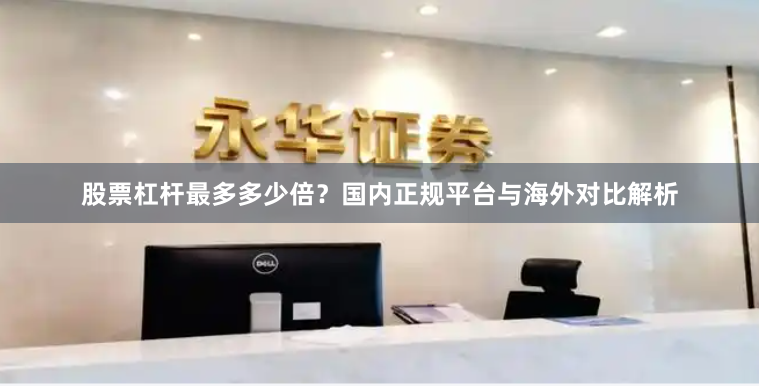 股票杠杆最多多少倍？国内正规平台与海外对比解析